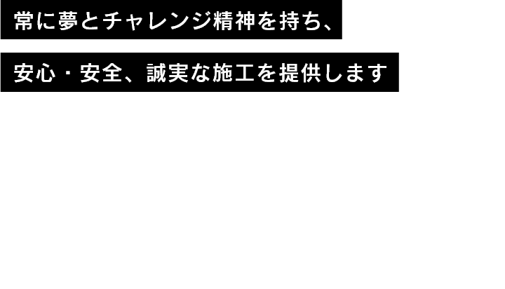 常に夢とチャレンジ精神を持ち、安心・安全、誠実な施工を提供します